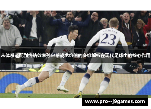 从体系适配到终结效率孙兴慜战术价值的多维解析在现代足球中的核心作用