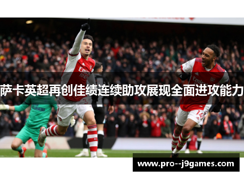 萨卡英超再创佳绩连续助攻展现全面进攻能力 萨卡英超再创佳绩连续助攻展现全面进攻能力