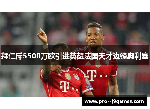 拜仁斥5500万欧引进英超法国天才边锋奥利塞 拜仁斥5500万欧引进英超法国天才边锋奥利塞
