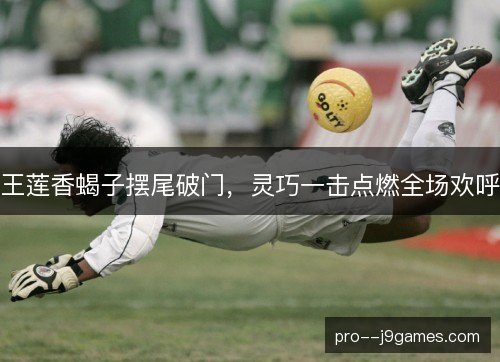 王莲香蝎子摆尾破门,灵巧一击点燃全场欢呼 王莲香蝎子摆尾破门,灵巧一击点燃全场欢呼